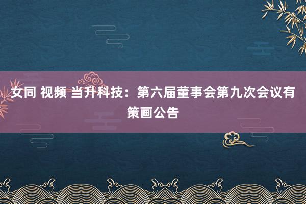 女同 视频 当升科技：第六届董事会第九次会议有策画公告