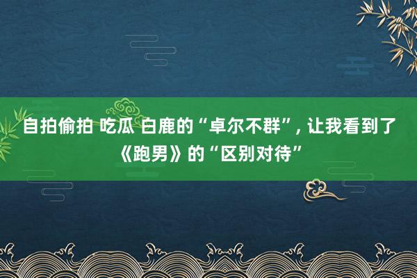 自拍偷拍 吃瓜 白鹿的“卓尔不群”， 让我看到了《跑男》的“区别对待”