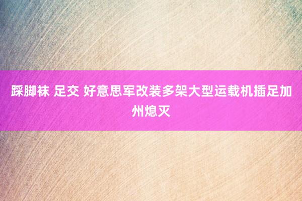 踩脚袜 足交 好意思军改装多架大型运载机插足加州熄灭