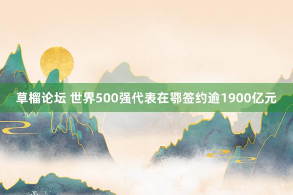 草榴论坛 世界500强代表在鄂签约逾1900亿元