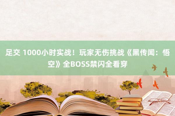 足交 1000小时实战！玩家无伤挑战《黑传闻：悟空》全BOSS禁闪全看穿