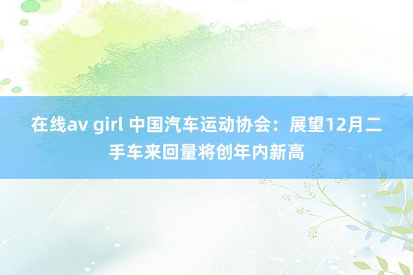 在线av girl 中国汽车运动协会：展望12月二手车来回量将创年内新高